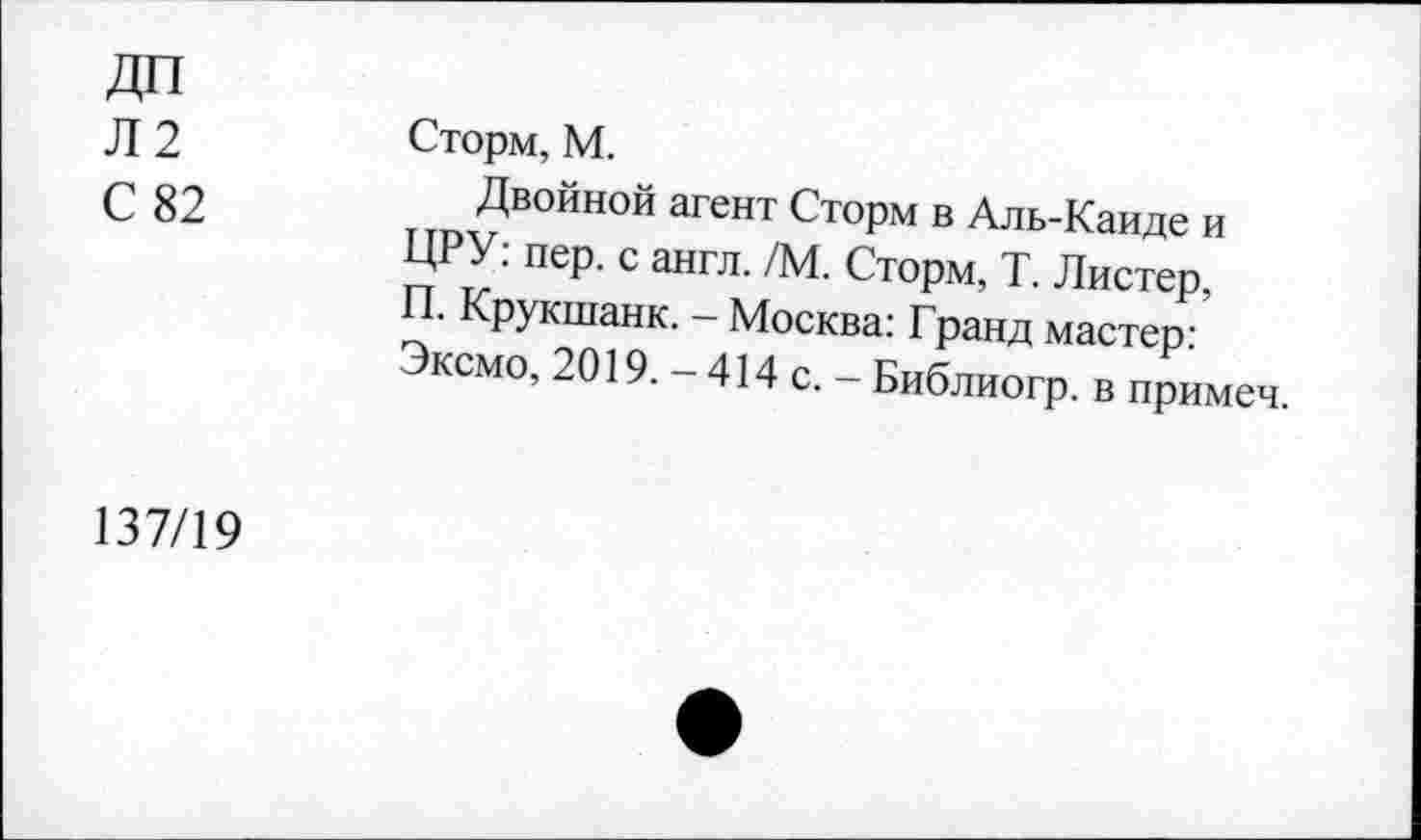 ﻿Л2
С 82
Сторм,М.
Двойной агент Сторм в Аль-Каиде и ЦРУ: пер. с англ. /М. Сторм, Т. Листер, П. Крукшанк. - Москва: Гранд мастер: Эксмо, 2019. - 414 с. - Библиогр. в примеч.
137/19